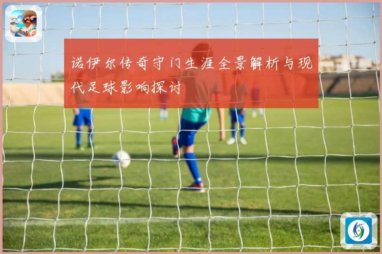 诺伊尔传奇守门生涯全景解析与现代足球影响探讨