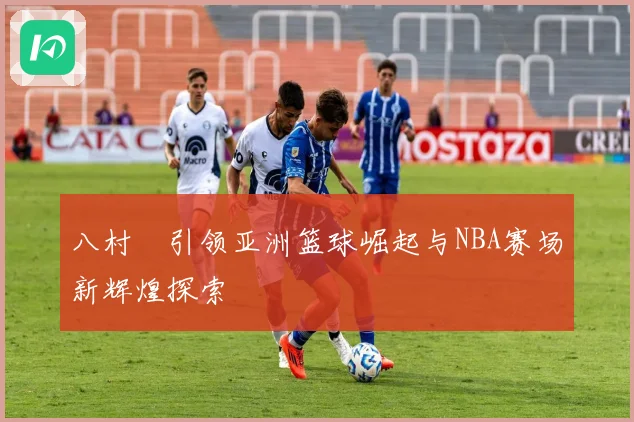 八村塁引领亚洲篮球崛起与NBA赛场新辉煌探索