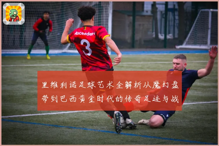 里维利诺足球艺术全解析从魔幻盘带到巴西黄金时代的传奇足迹与战术影响力