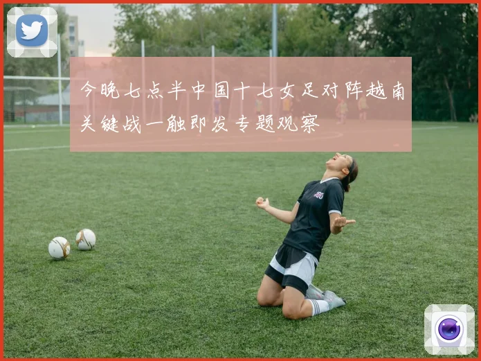 今晚七点半中国十七女足对阵越南关键战一触即发专题观察