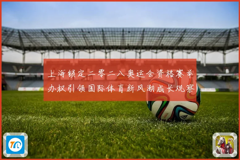 上海锁定二零二八奥运会资格赛举办权引领国际体育新风潮成长观察
