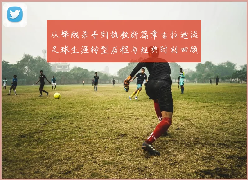 从锋线杀手到执教新篇章吉拉迪诺足球生涯转型历程与经典时刻回顾