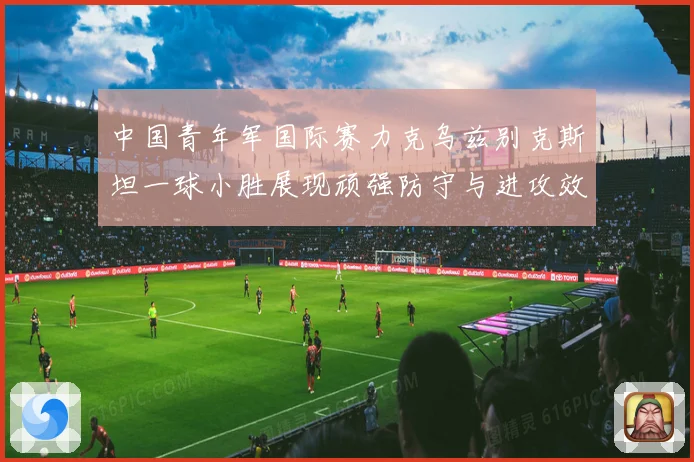 中国青年军国际赛力克乌兹别克斯坦一球小胜展现顽强防守与进攻效率
