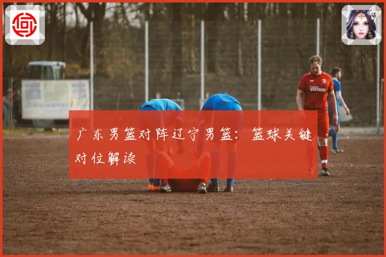 广东男篮对阵辽宁男篮：篮球关键对位解读