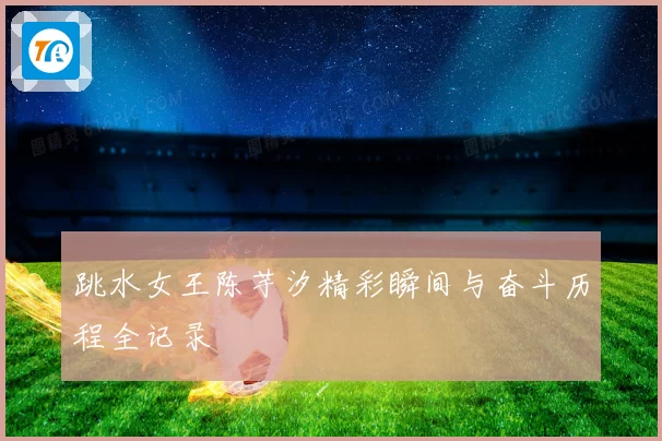 跳水女王陈芋汐精彩瞬间与奋斗历程全记录
