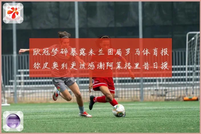 欧冠梦碎暴露米兰困局罗马体育报称皮奥利更该感谢阿莱格里昔日援数据研判