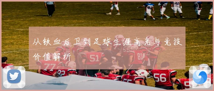 从铁血后卫到足球生涯高光与竞技价值解析