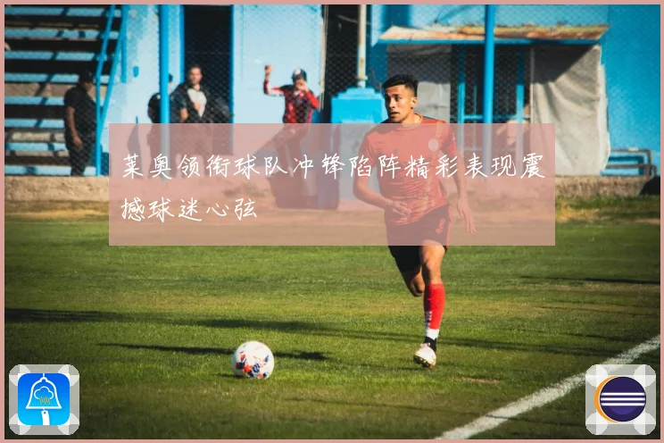 莱奥领衔球队冲锋陷阵精彩表现震撼球迷心弦