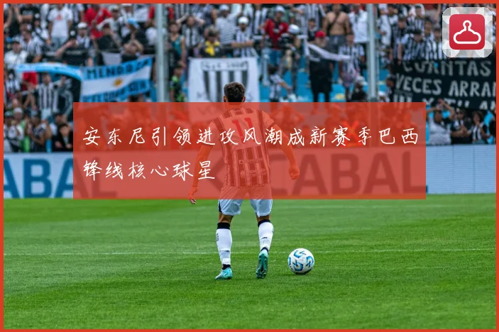 安东尼引领进攻风潮成新赛季巴西锋线核心球星