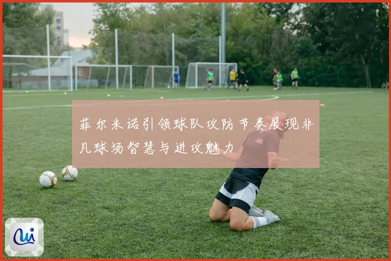 菲尔米诺引领球队攻防节奏展现非凡球场智慧与进攻魅力