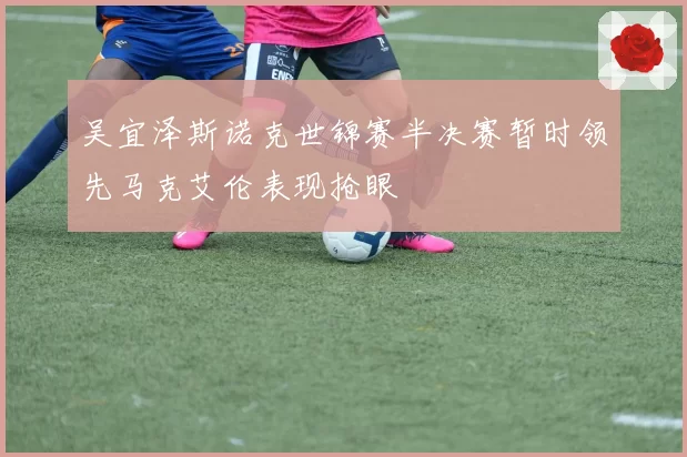 吴宜泽斯诺克世锦赛半决赛暂时领先马克艾伦表现抢眼