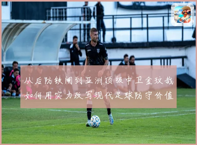 从后防铁闸到亚洲顶级中卫金玟哉如何用实力改写现代足球防守价值