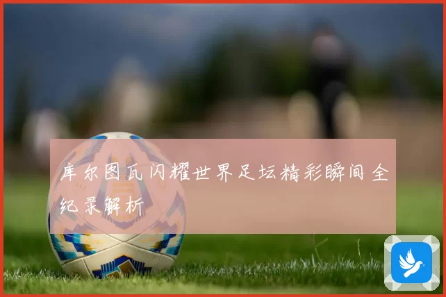 库尔图瓦闪耀世界足坛精彩瞬间全纪录解析
