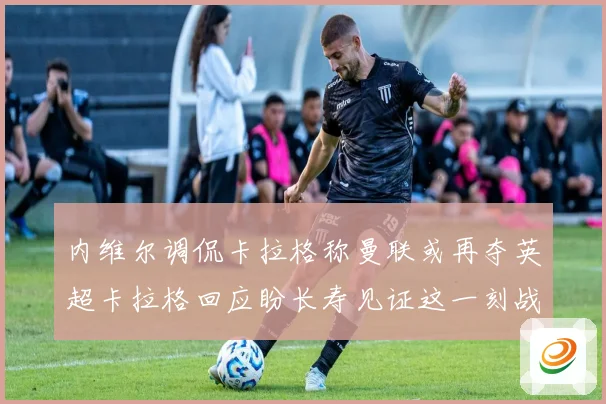 内维尔调侃卡拉格称曼联或再夺英超卡拉格回应盼长寿见证这一刻战术观察