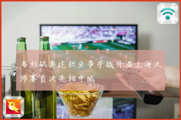 洛杉矶奥运积分争夺战升温上海大师赛首次亮相申城