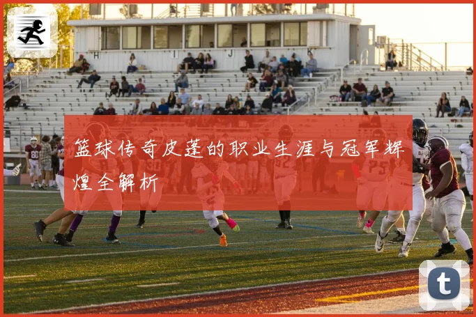篮球传奇皮蓬的职业生涯与冠军辉煌全解析