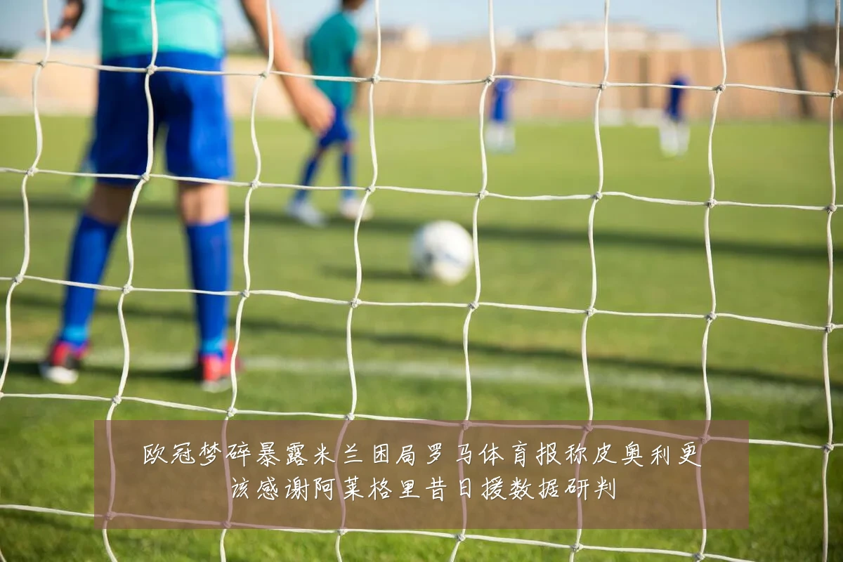 欧冠梦碎暴露米兰困局罗马体育报称皮奥利更该感谢阿莱格里昔日援数据研判