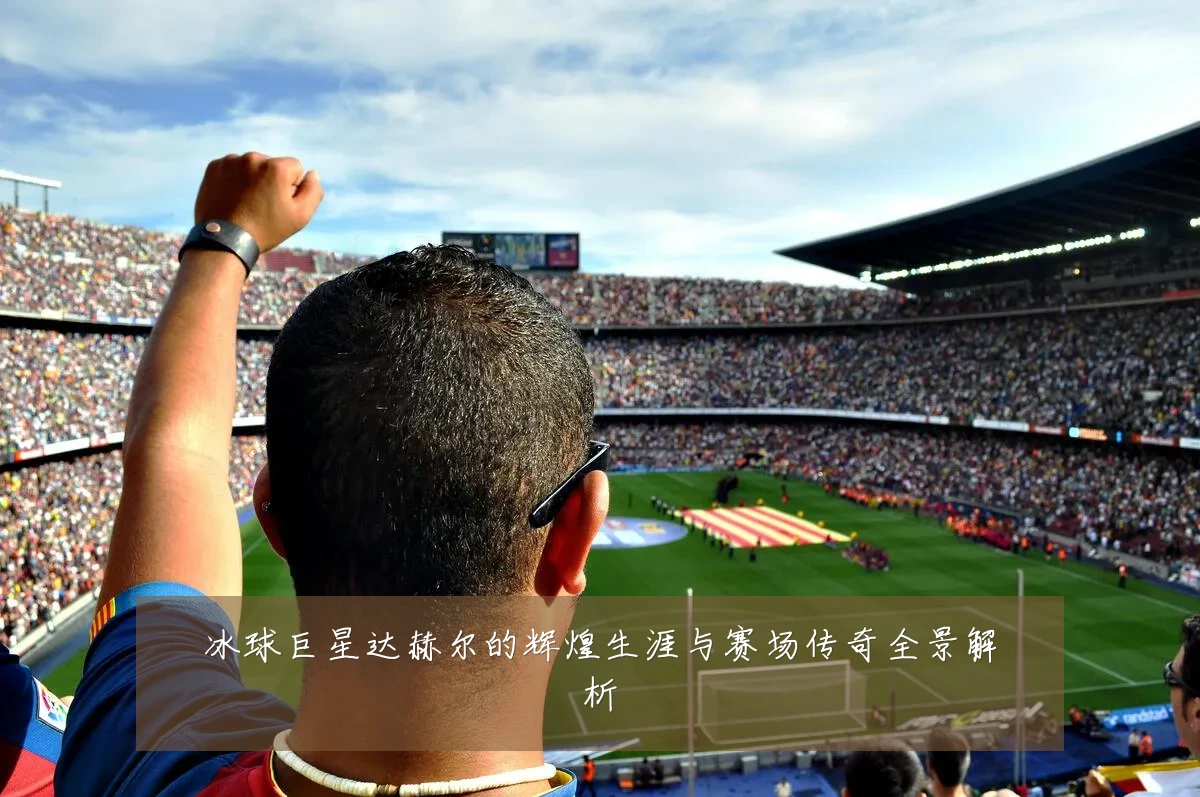 冰球巨星达赫尔的辉煌生涯与赛场传奇全景解析