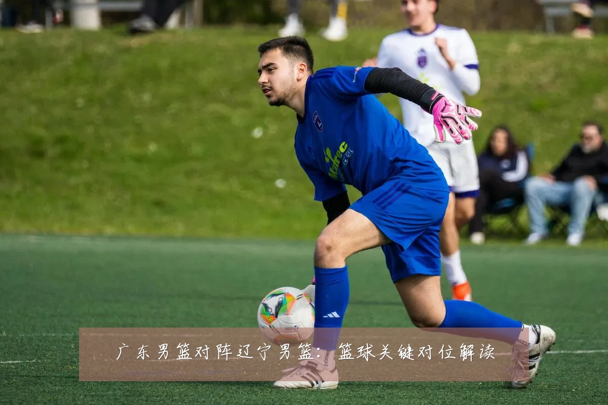 广东男篮对阵辽宁男篮:篮球关键对位解读