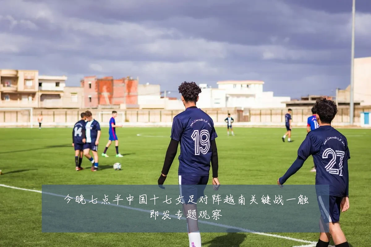今晚七点半中国十七女足对阵越南关键战一触即发专题观察